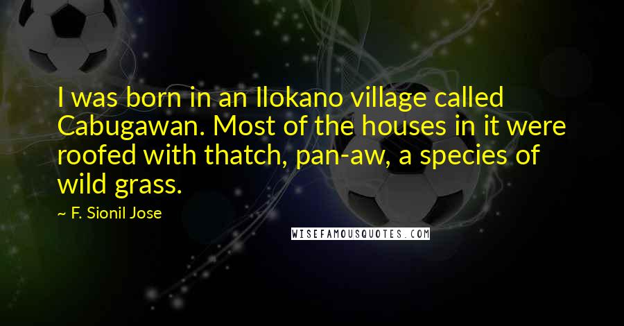 F. Sionil Jose quotes: I was born in an Ilokano village called Cabugawan. Most of the houses in it were roofed with thatch, pan-aw, a species of wild grass.