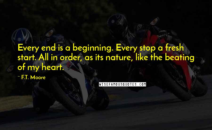 F.T. Moore quotes: Every end is a beginning. Every stop a fresh start. All in order, as its nature, like the beating of my heart.