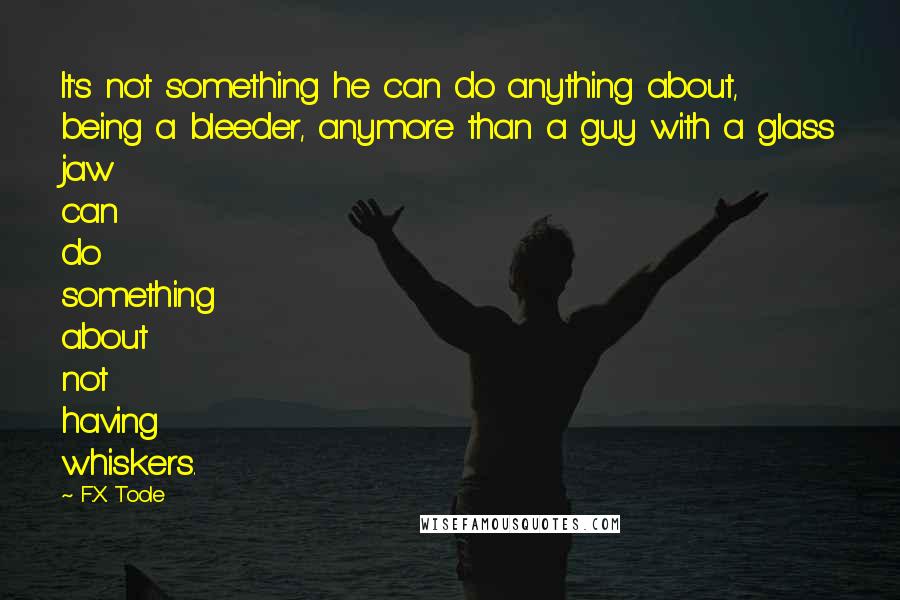 F.X. Toole quotes: It's not something he can do anything about, being a bleeder, anymore than a guy with a glass jaw can do something about not having whiskers.
