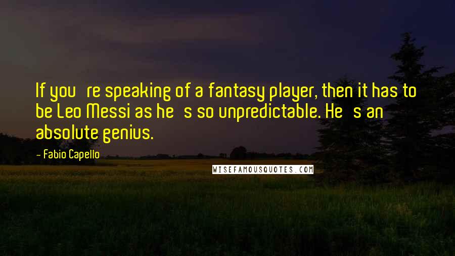 Fabio Capello quotes: If you're speaking of a fantasy player, then it has to be Leo Messi as he's so unpredictable. He's an absolute genius. Fabio Capello quotes: If you're speaking of a fantasy player, then it has to be Leo Messi as he's so unpredictable. He's an absolute genius.