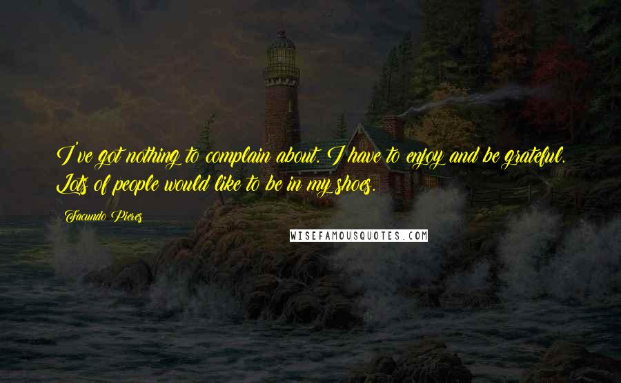 Facundo Pieres quotes: I've got nothing to complain about. I have to enjoy and be grateful. Lots of people would like to be in my shoes. Facundo Pieres quotes: I've got nothing to complain about. I have to enjoy and be grateful. Lots of people would like to be in my shoes.