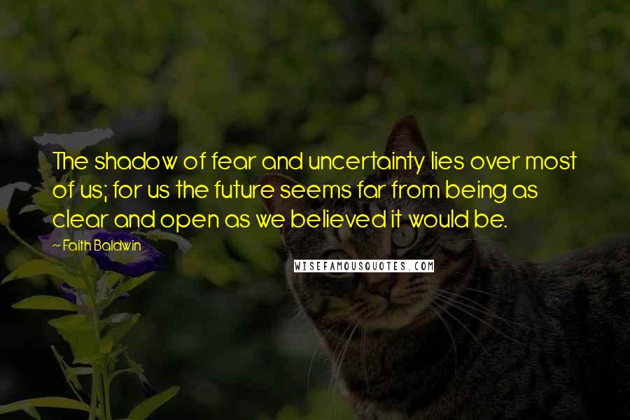 Faith Baldwin quotes: The shadow of fear and uncertainty lies over most of us; for us the future seems far from being as clear and open as we believed it would be. Faith Baldwin quotes: The shadow of fear and uncertainty lies over most of us; for us the future seems far from being as clear and open as we believed it would be.