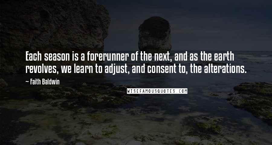 Faith Baldwin quotes: Each season is a forerunner of the next, and as the earth revolves, we learn to adjust, and consent to, the alterations. Faith Baldwin quotes: Each season is a forerunner of the next, and as the earth revolves, we learn to adjust, and consent to, the alterations.
