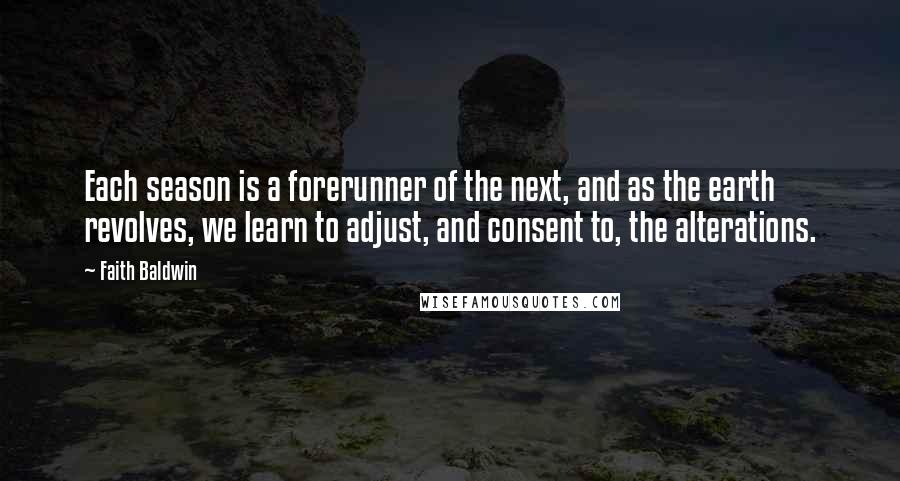 Faith Baldwin quotes: Each season is a forerunner of the next, and as the earth revolves, we learn to adjust, and consent to, the alterations.