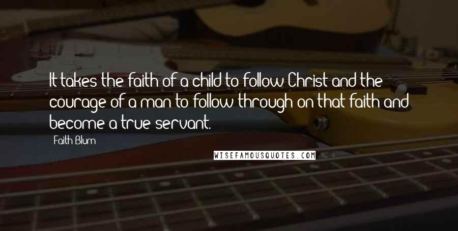Faith Blum quotes: It takes the faith of a child to follow Christ and the courage of a man to follow through on that faith and become a true servant.