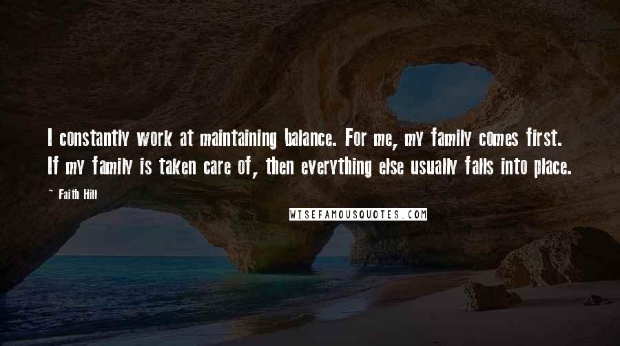 Faith Hill quotes: I constantly work at maintaining balance. For me, my family comes first. If my family is taken care of, then everything else usually falls into place.