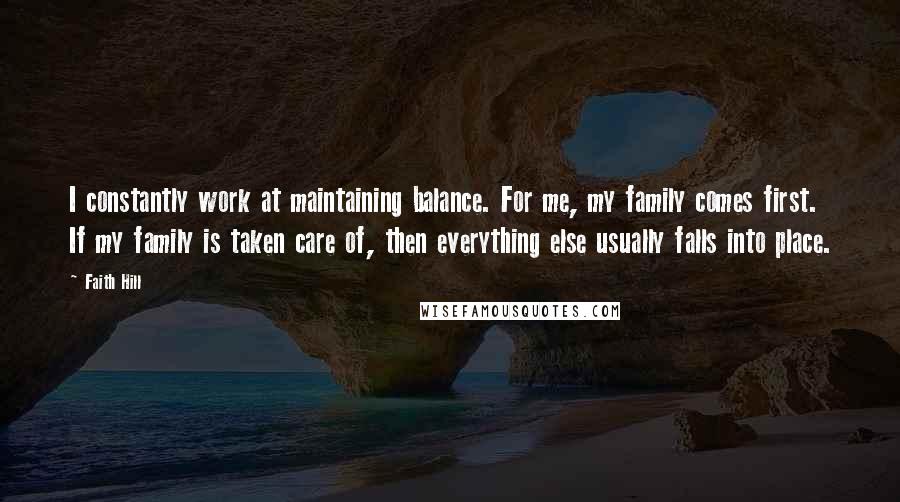 Faith Hill quotes: I constantly work at maintaining balance. For me, my family comes first. If my family is taken care of, then everything else usually falls into place. Faith Hill quotes: I constantly work at maintaining balance. For me, my family comes first. If my family is taken care of, then everything else usually falls into place.