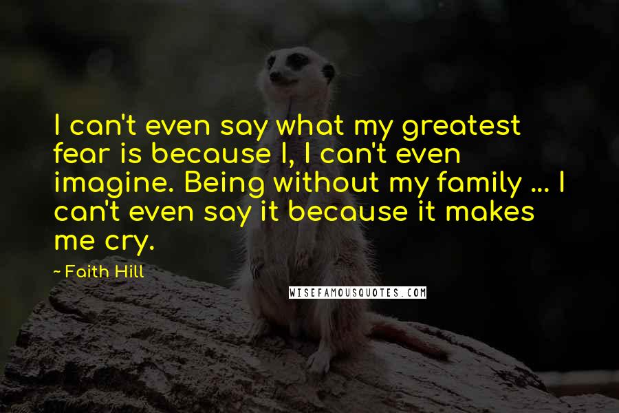 Faith Hill quotes: I can't even say what my greatest fear is because I, I can't even imagine. Being without my family ... I can't even say it because it makes me cry.