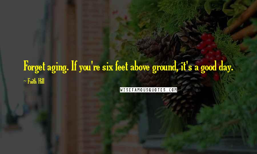 Faith Hill quotes: Forget aging. If you're six feet above ground, it's a good day.