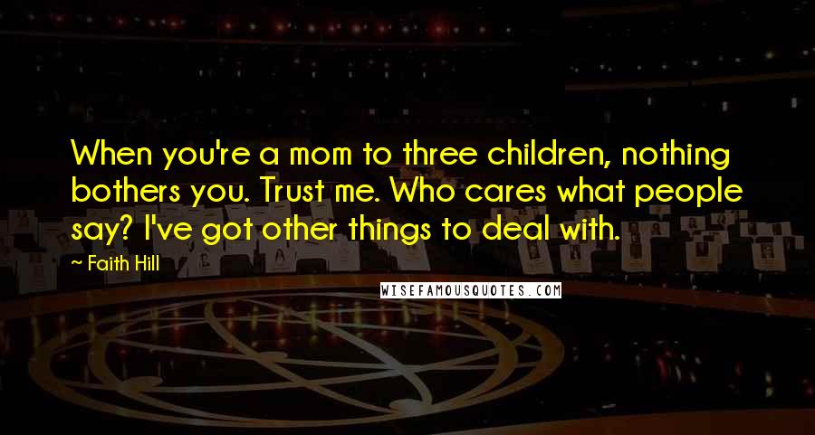 Faith Hill quotes: When you're a mom to three children, nothing bothers you. Trust me. Who cares what people say? I've got other things to deal with. Faith Hill quotes: When you're a mom to three children, nothing bothers you. Trust me. Who cares what people say? I've got other things to deal with.