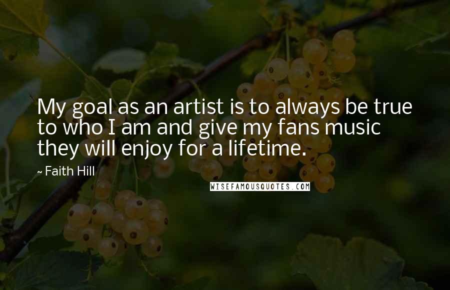 Faith Hill quotes: My goal as an artist is to always be true to who I am and give my fans music they will enjoy for a lifetime. Faith Hill quotes: My goal as an artist is to always be true to who I am and give my fans music they will enjoy for a lifetime.