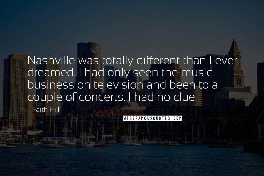 Faith Hill quotes: Nashville was totally different than I ever dreamed. I had only seen the music business on television and been to a couple of concerts. I had no clue.