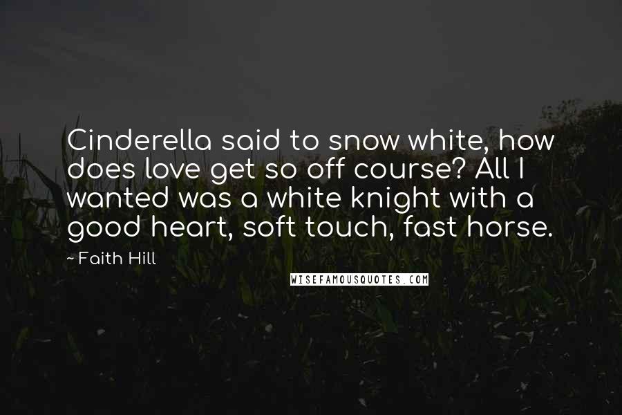 Faith Hill quotes: Cinderella said to snow white, how does love get so off course? All I wanted was a white knight with a good heart, soft touch, fast horse. Faith Hill quotes: Cinderella said to snow white, how does love get so off course? All I wanted was a white knight with a good heart, soft touch, fast horse.