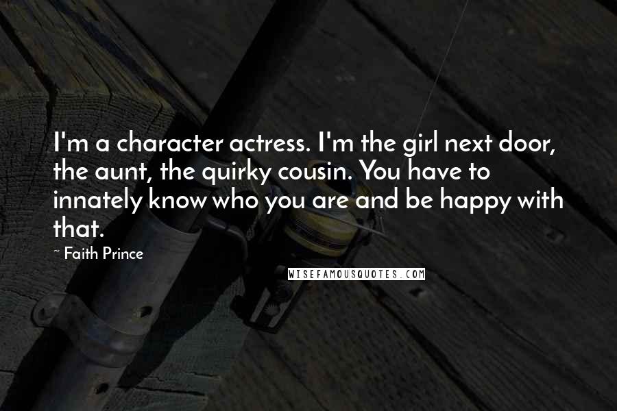 Faith Prince quotes: I'm a character actress. I'm the girl next door, the aunt, the quirky cousin. You have to innately know who you are and be happy with that. Faith Prince quotes: I'm a character actress. I'm the girl next door, the aunt, the quirky cousin. You have to innately know who you are and be happy with that.