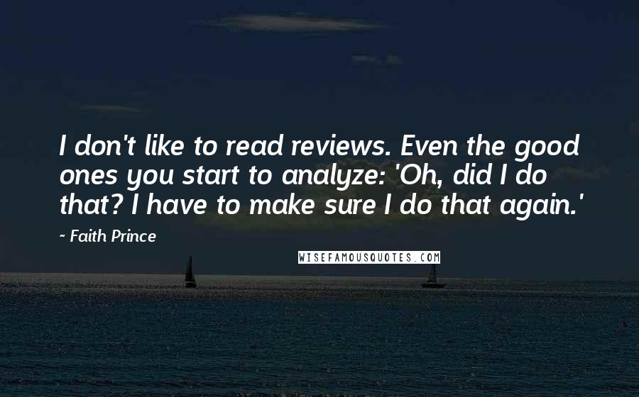 Faith Prince quotes: I don't like to read reviews. Even the good ones you start to analyze: 'Oh, did I do that? I have to make sure I do that again.' Faith Prince quotes: I don't like to read reviews. Even the good ones you start to analyze: 'Oh, did I do that? I have to make sure I do that again.'