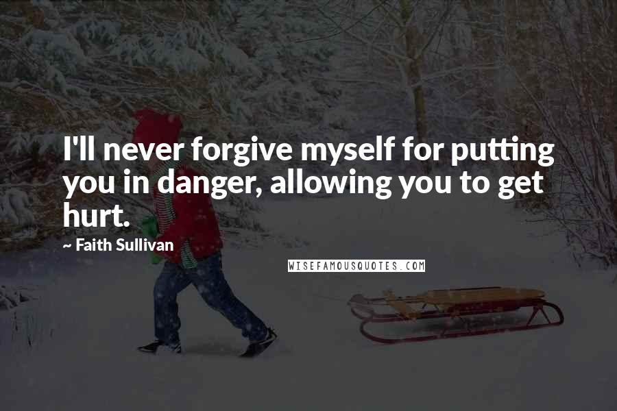 Faith Sullivan quotes: I'll never forgive myself for putting you in danger, allowing you to get hurt.