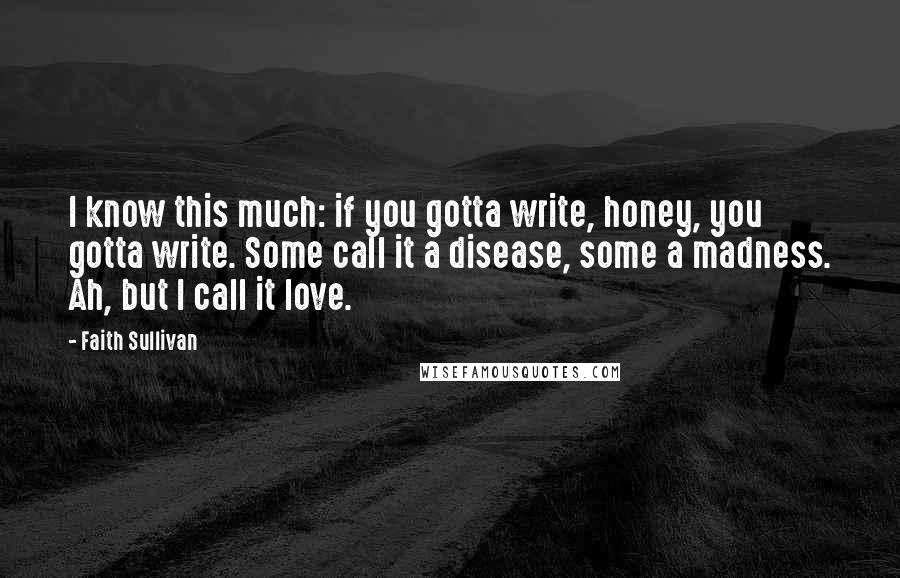 Faith Sullivan quotes: I know this much: if you gotta write, honey, you gotta write. Some call it a disease, some a madness. Ah, but I call it love.