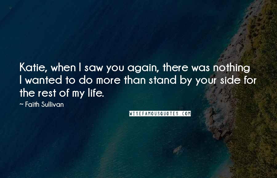 Faith Sullivan quotes: Katie, when I saw you again, there was nothing I wanted to do more than stand by your side for the rest of my life.
