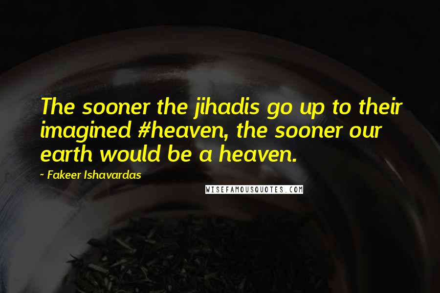 Fakeer Ishavardas quotes: The sooner the jihadis go up to their imagined #heaven, the sooner our earth would be a heaven.