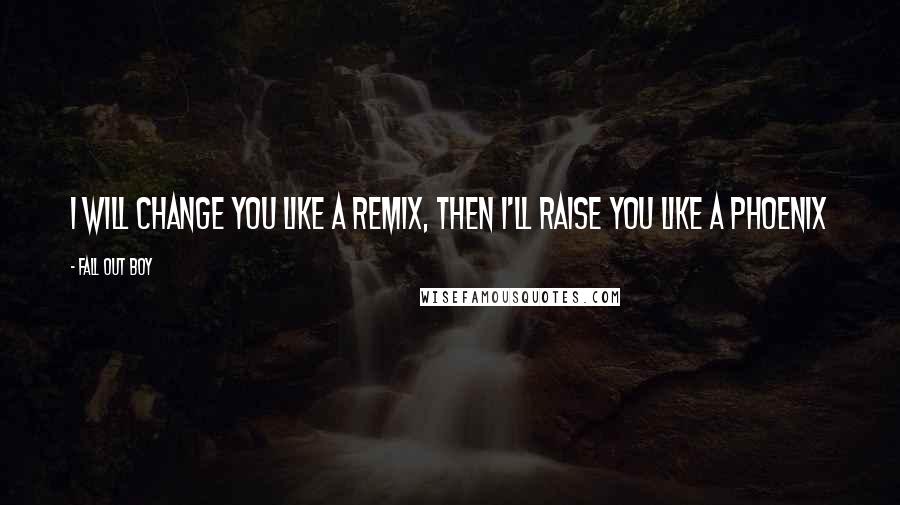 Fall Out Boy quotes: I will change you like a remix, then I'll raise you like a Phoenix