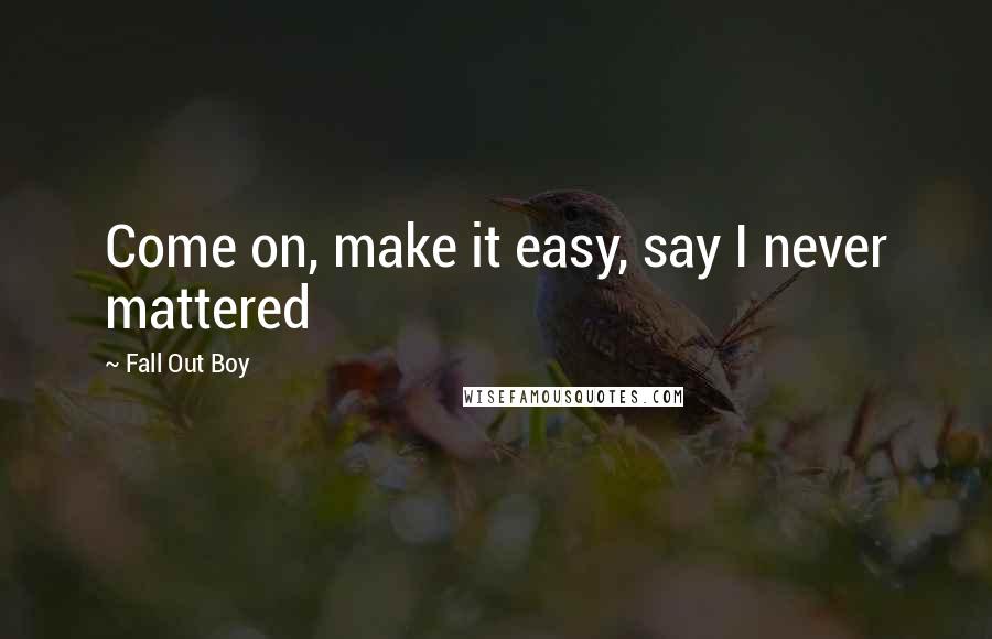 Fall Out Boy quotes: Come on, make it easy, say I never mattered