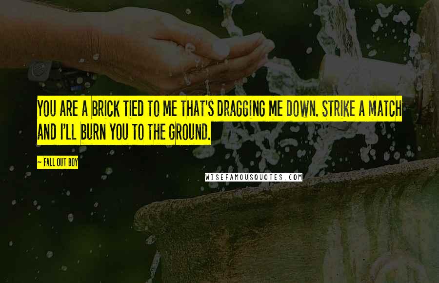 Fall Out Boy quotes: You are a brick tied to me that's dragging me down. Strike a match and I'll burn you to the ground.