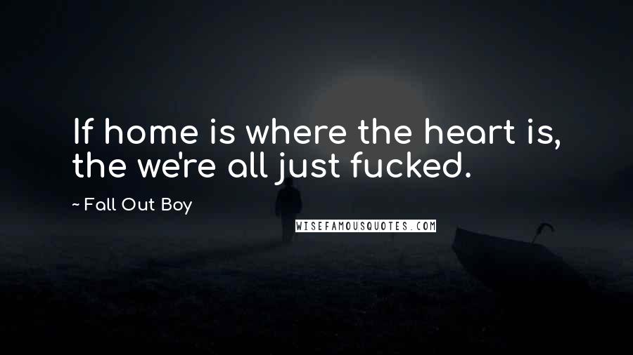 Fall Out Boy quotes: If home is where the heart is, the we're all just fucked.