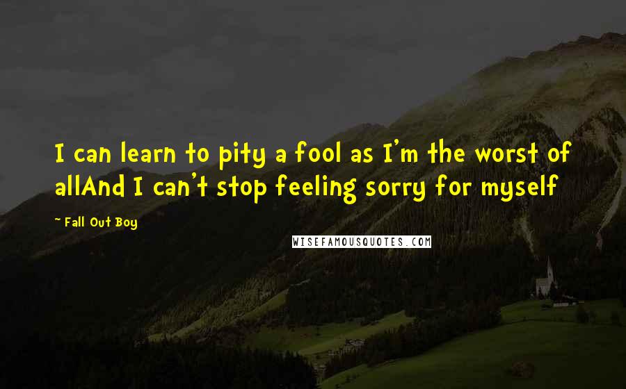 Fall Out Boy quotes: I can learn to pity a fool as I'm the worst of allAnd I can't stop feeling sorry for myself