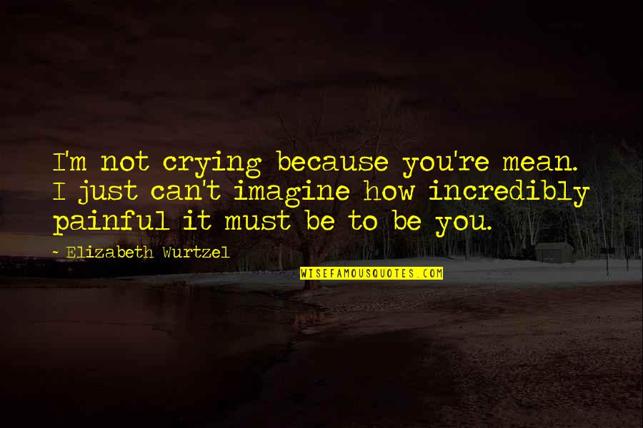 Fallacious Famous Quotes By Elizabeth Wurtzel: I'm not crying because you're mean. I just