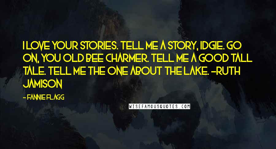 Fannie Flagg quotes: I love your stories. Tell me a story, Idgie. Go on, you old bee charmer. Tell me a good tall tale. Tell me the one about the lake. ~Ruth Jamison Fannie Flagg quotes: I love your stories. Tell me a story, Idgie. Go on, you old bee charmer. Tell me a good tall tale. Tell me the one about the lake. ~Ruth Jamison