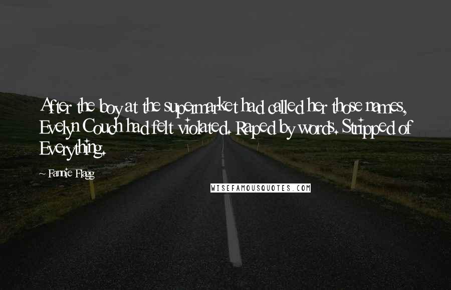 Fannie Flagg quotes: After the boy at the supermarket had called her those names, Evelyn Couch had felt violated. Raped by words. Stripped of Everything. Fannie Flagg quotes: After the boy at the supermarket had called her those names, Evelyn Couch had felt violated. Raped by words. Stripped of Everything.