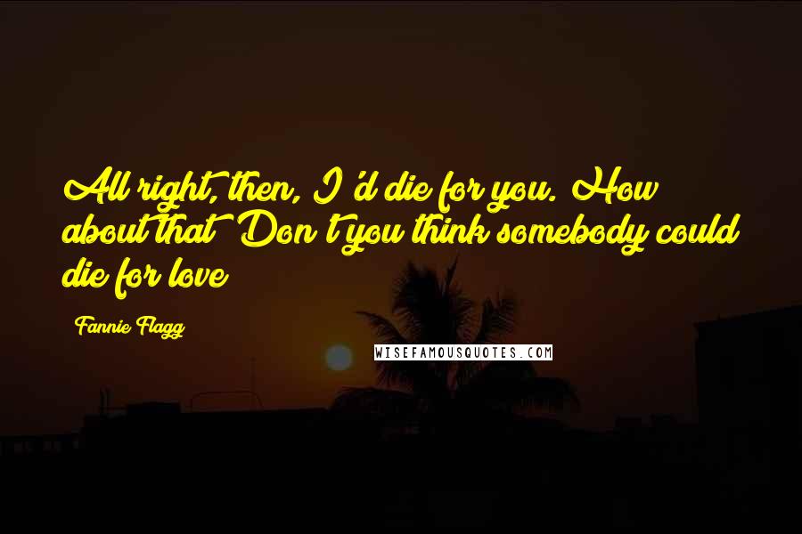Fannie Flagg quotes: All right, then, I'd die for you. How about that? Don't you think somebody could die for love?