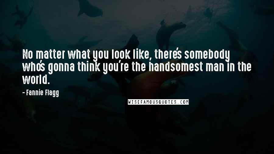 Fannie Flagg quotes: No matter what you look like, there's somebody who's gonna think you're the handsomest man in the world.