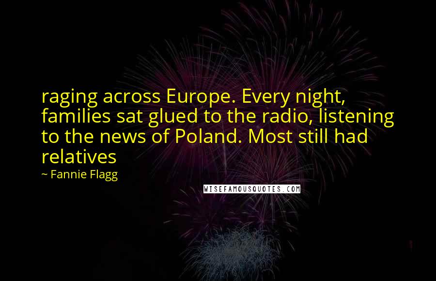 Fannie Flagg quotes: raging across Europe. Every night, families sat glued to the radio, listening to the news of Poland. Most still had relatives Fannie Flagg quotes: raging across Europe. Every night, families sat glued to the radio, listening to the news of Poland. Most still had relatives