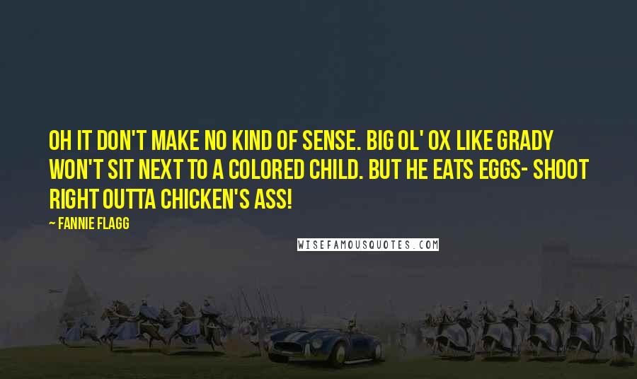 Fannie Flagg quotes: Oh it don't make no kind of sense. Big ol' ox like Grady won't sit next to a colored child. But he eats eggs- shoot right outta chicken's ass! Fannie Flagg quotes: Oh it don't make no kind of sense. Big ol' ox like Grady won't sit next to a colored child. But he eats eggs- shoot right outta chicken's ass!