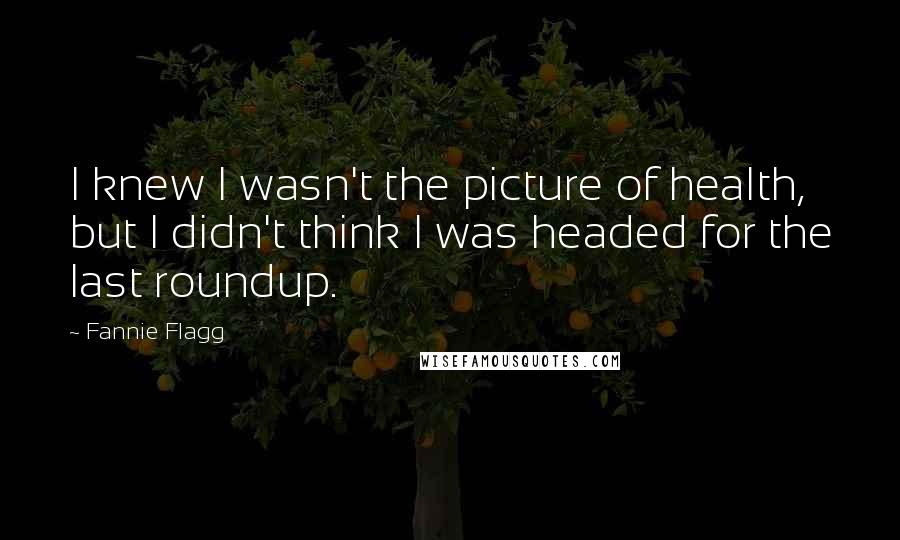 Fannie Flagg quotes: I knew I wasn't the picture of health, but I didn't think I was headed for the last roundup.