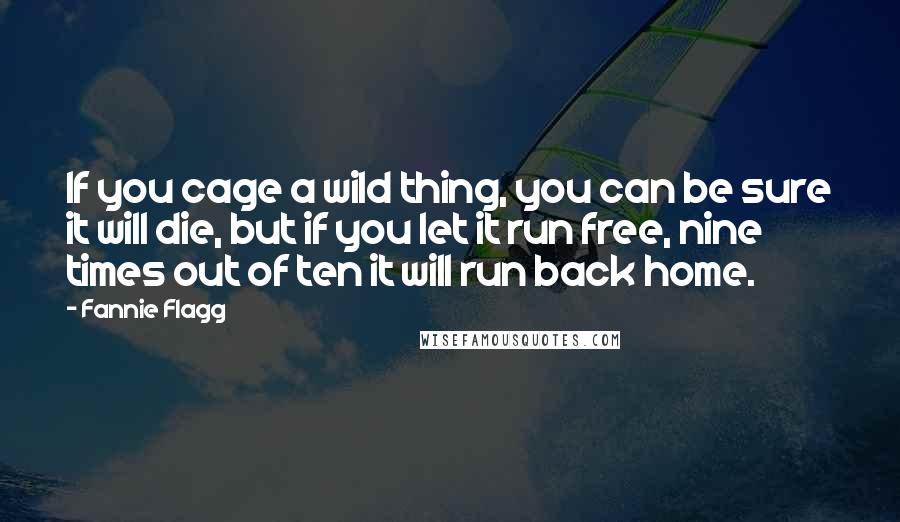 Fannie Flagg quotes: If you cage a wild thing, you can be sure it will die, but if you let it run free, nine times out of ten it will run back home.