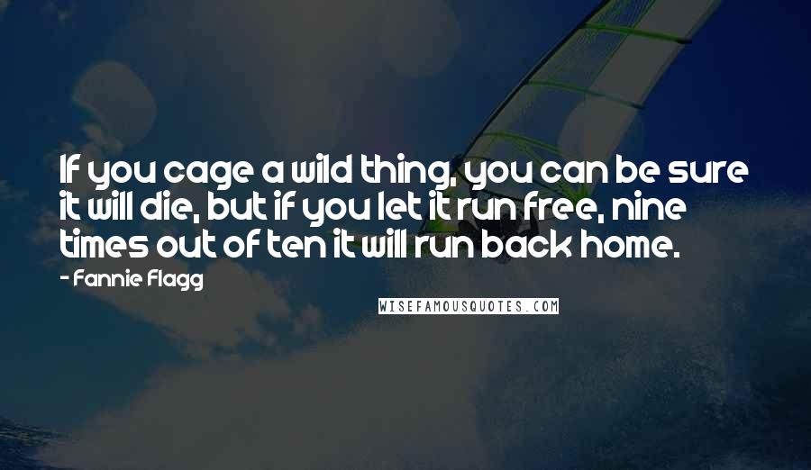 Fannie Flagg quotes: If you cage a wild thing, you can be sure it will die, but if you let it run free, nine times out of ten it will run back home. Fannie Flagg quotes: If you cage a wild thing, you can be sure it will die, but if you let it run free, nine times out of ten it will run back home.