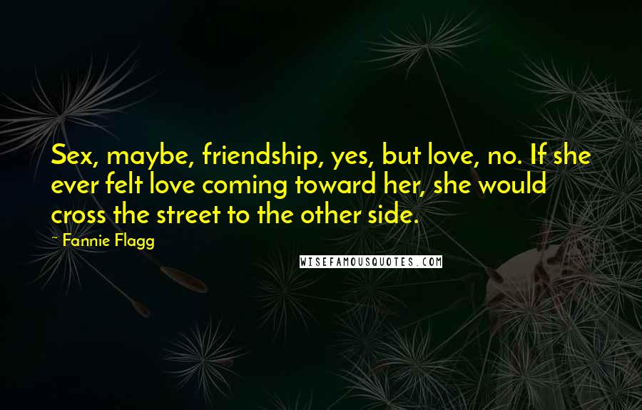 Fannie Flagg quotes: Sex, maybe, friendship, yes, but love, no. If she ever felt love coming toward her, she would cross the street to the other side. Fannie Flagg quotes: Sex, maybe, friendship, yes, but love, no. If she ever felt love coming toward her, she would cross the street to the other side.