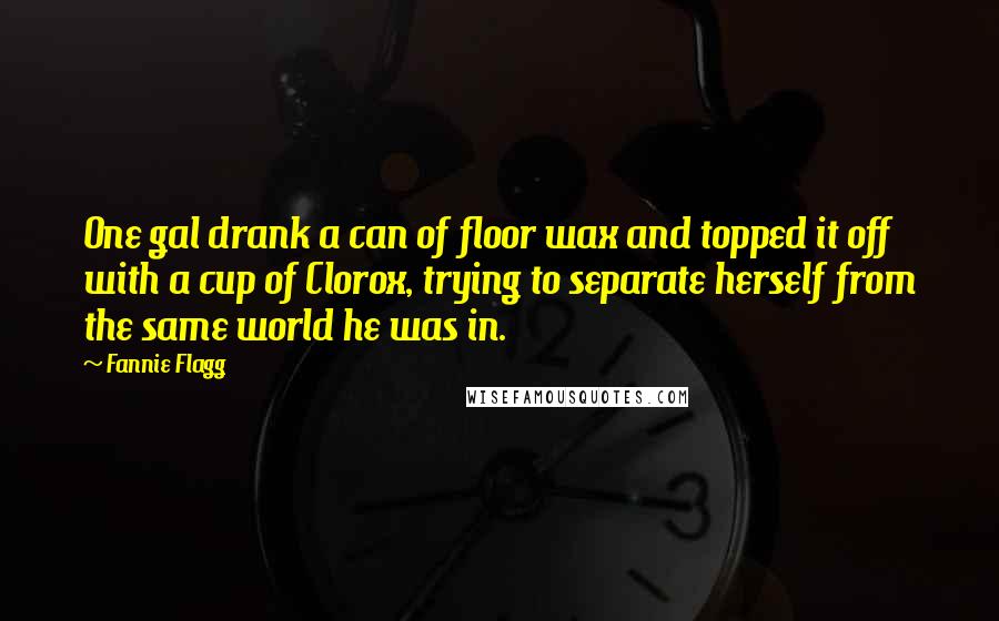 Fannie Flagg quotes: One gal drank a can of floor wax and topped it off with a cup of Clorox, trying to separate herself from the same world he was in. Fannie Flagg quotes: One gal drank a can of floor wax and topped it off with a cup of Clorox, trying to separate herself from the same world he was in.