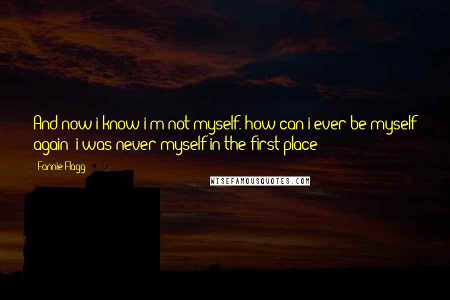 Fannie Flagg quotes: And now i know i'm not myself. how can i ever be myself again? i was never myself in the first place! Fannie Flagg quotes: And now i know i'm not myself. how can i ever be myself again? i was never myself in the first place!