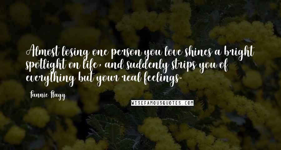 Fannie Flagg quotes: Almost losing one person you love shines a bright spotlight on life, and suddenly strips you of everything but your real feelings. Fannie Flagg quotes: Almost losing one person you love shines a bright spotlight on life, and suddenly strips you of everything but your real feelings.