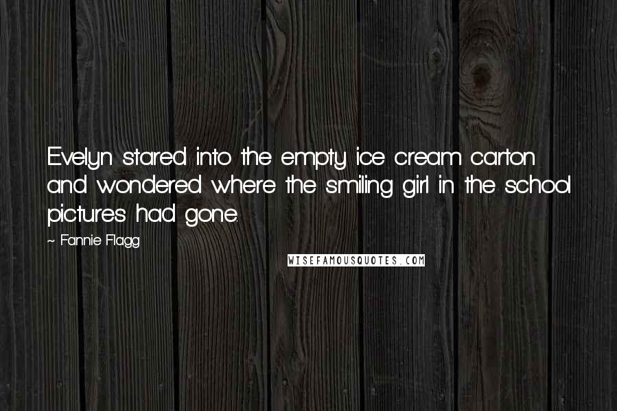 Fannie Flagg quotes: Evelyn stared into the empty ice cream carton and wondered where the smiling girl in the school pictures had gone. Fannie Flagg quotes: Evelyn stared into the empty ice cream carton and wondered where the smiling girl in the school pictures had gone.