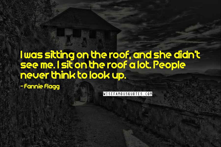 Fannie Flagg quotes: I was sitting on the roof, and she didn't see me. I sit on the roof a lot. People never think to look up. Fannie Flagg quotes: I was sitting on the roof, and she didn't see me. I sit on the roof a lot. People never think to look up.