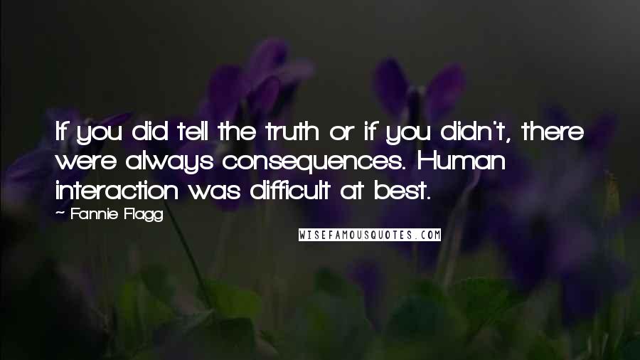 Fannie Flagg quotes: If you did tell the truth or if you didn't, there were always consequences. Human interaction was difficult at best. Fannie Flagg quotes: If you did tell the truth or if you didn't, there were always consequences. Human interaction was difficult at best.