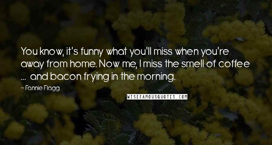 Fannie Flagg quotes: You know, it's funny what you'll miss when you're away from home. Now me, I miss the smell of coffee ... and bacon frying in the morning. Fannie Flagg quotes: You know, it's funny what you'll miss when you're away from home. Now me, I miss the smell of coffee ... and bacon frying in the morning.