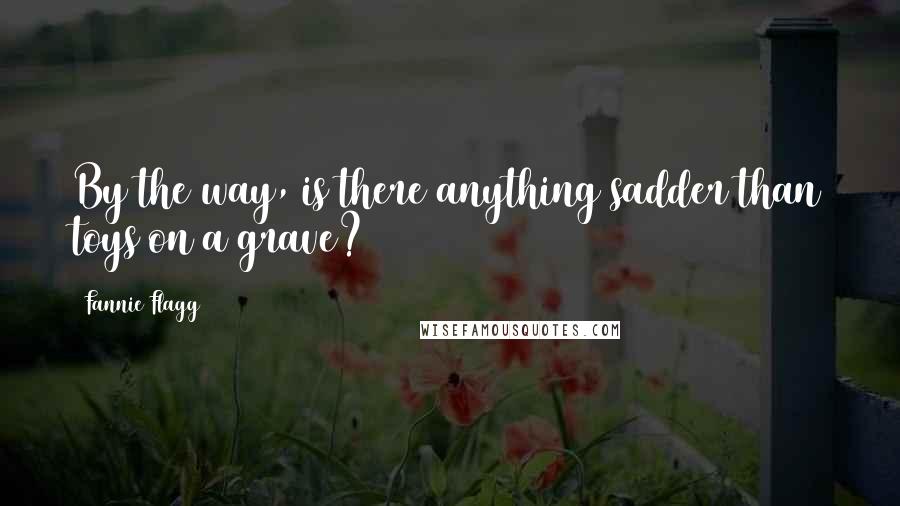 Fannie Flagg quotes: By the way, is there anything sadder than toys on a grave?