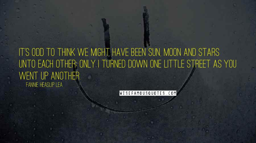 Fannie Heaslip Lea quotes: It's odd to think we might have been Sun, moon and stars unto each other; Only I turned down one little street As you went up another.