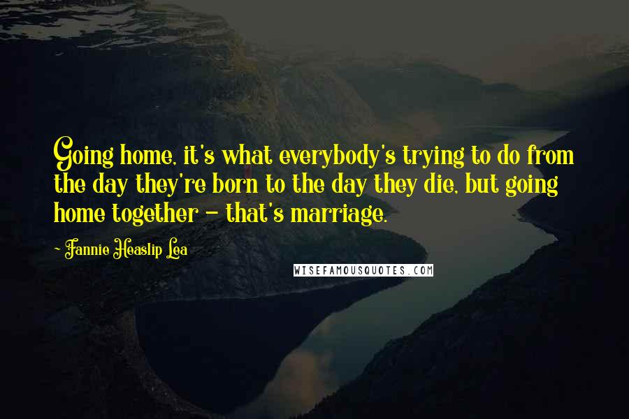 Fannie Heaslip Lea quotes: Going home, it's what everybody's trying to do from the day they're born to the day they die, but going home together - that's marriage.