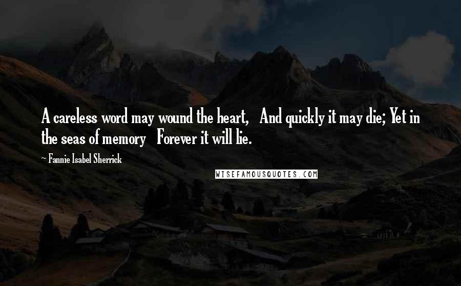 Fannie Isabel Sherrick quotes: A careless word may wound the heart, And quickly it may die; Yet in the seas of memory Forever it will lie.